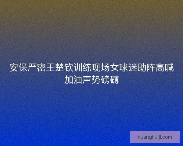 安保严密王楚钦训练现场女球迷助阵高喊加油声势磅礴