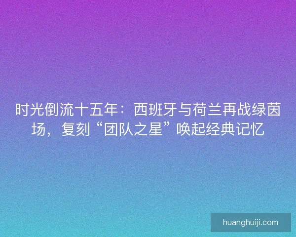 时光倒流十五年：西班牙与荷兰再战绿茵场，复刻 “团队之星” 唤起经典记忆